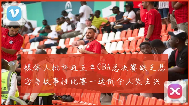 媒体人批评近五年CBA总决赛缺乏悬念与故事性比赛一边倒令人失去兴趣