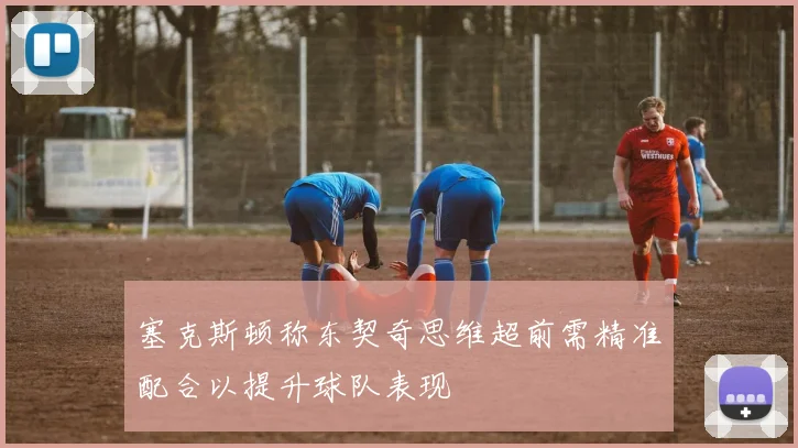 塞克斯顿称东契奇思维超前需精准配合以提升球队表现