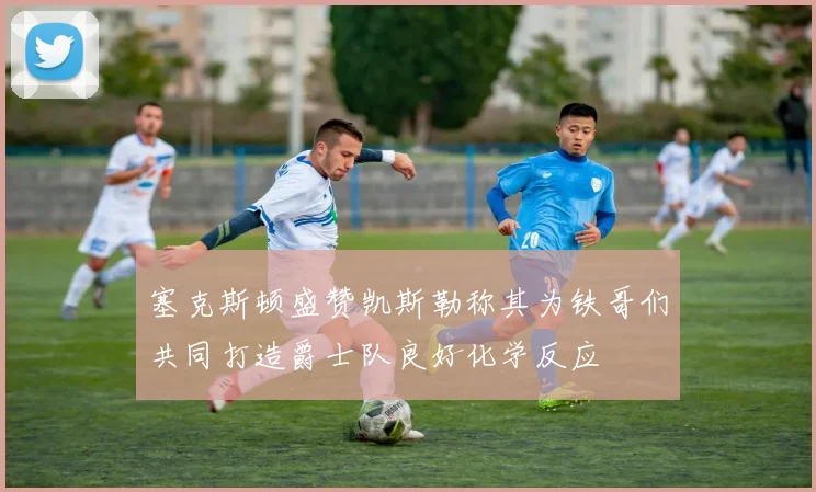 塞克斯顿盛赞凯斯勒称其为铁哥们共同打造爵士队良好化学反应