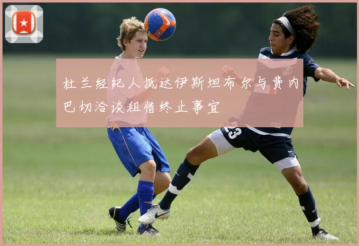 杜兰经纪人抵达伊斯坦布尔与费内巴切洽谈租借终止事宜