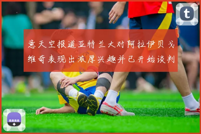 意天空报道亚特兰大对阿拉伊贝戈维奇表现出浓厚兴趣并已开始谈判