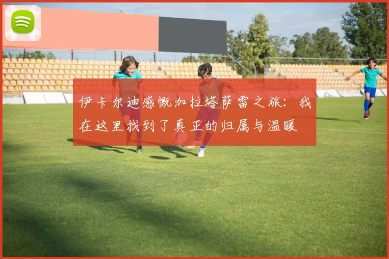 伊卡尔迪感慨加拉塔萨雷之旅：我在这里找到了真正的归属与温暖
