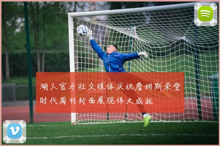 湖人官方社交媒体庆祝詹姆斯荣登时代周刊封面展现伟大成就