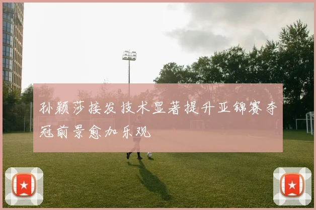 孙颖莎接发技术显著提升亚锦赛夺冠前景愈加乐观