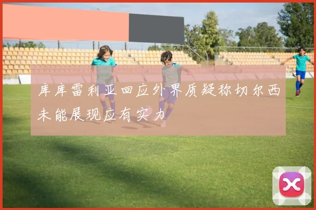 库库雷利亚回应外界质疑称切尔西未能展现应有实力