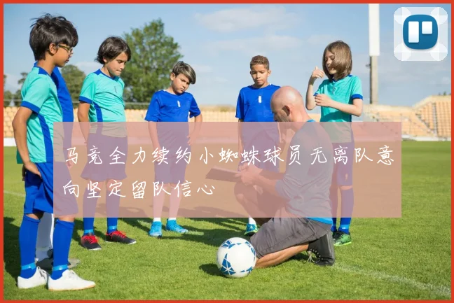 马竞全力续约小蜘蛛球员无离队意向坚定留队信心