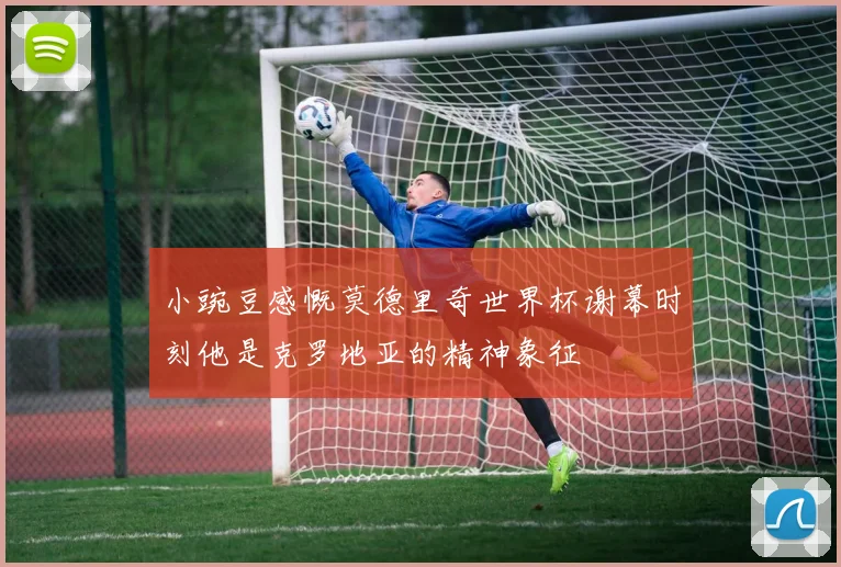小豌豆感慨莫德里奇世界杯谢幕时刻他是克罗地亚的精神象征