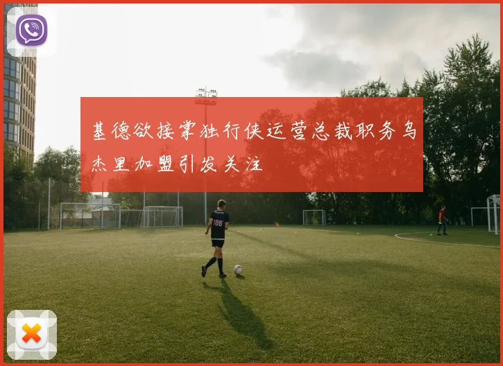 基德欲接掌独行侠运营总裁职务乌杰里加盟引发关注