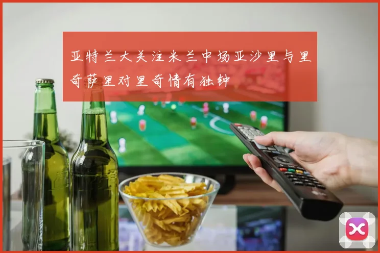 亚特兰大关注米兰中场亚沙里与里奇萨里对里奇情有独钟