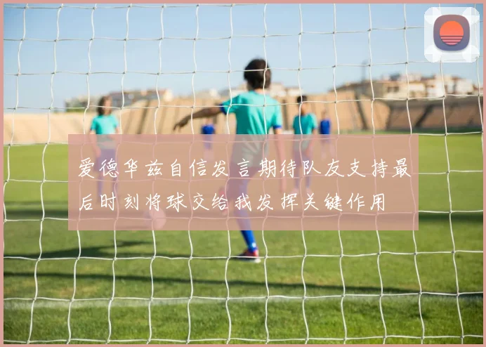 爱德华兹自信发言期待队友支持最后时刻将球交给我发挥关键作用