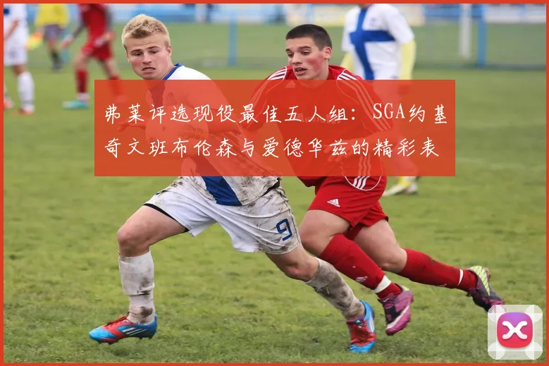 弗莱评选现役最佳五人组：SGA约基奇文班布伦森与爱德华兹的精彩表现