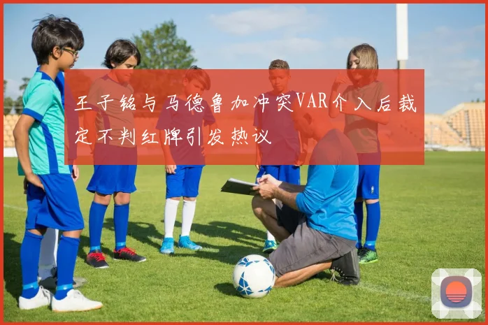 王子铭与马德鲁加冲突VAR介入后裁定不判红牌引发热议