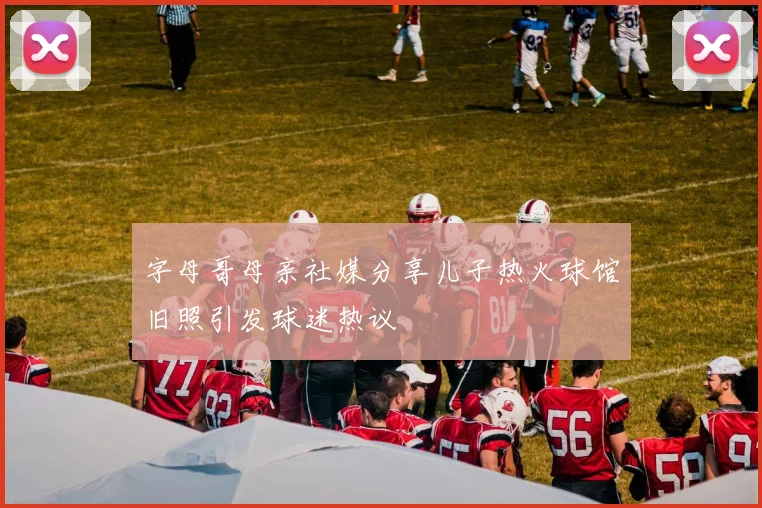 字母哥母亲社媒分享儿子热火球馆旧照引发球迷热议