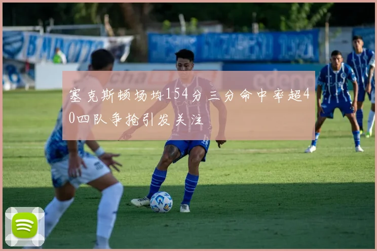 塞克斯顿场均154分三分命中率超40四队争抢引发关注