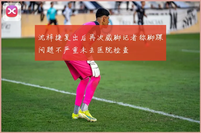 沈梓捷复出后再次崴脚记者称脚踝问题不严重未去医院检查