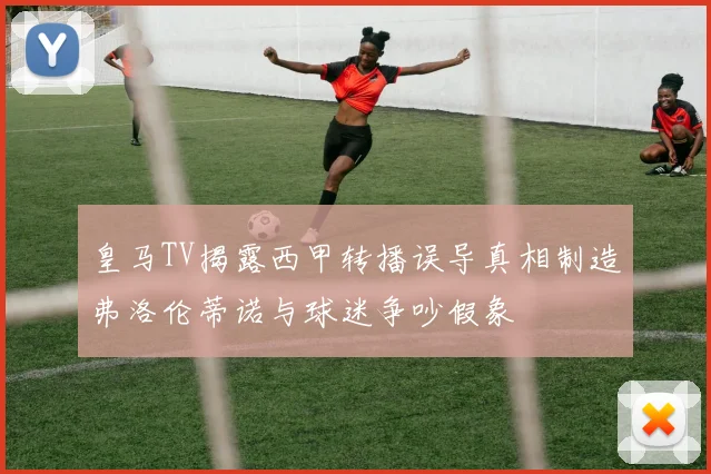 皇马TV揭露西甲转播误导真相制造弗洛伦蒂诺与球迷争吵假象