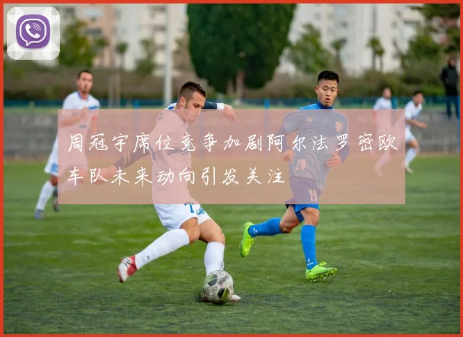 周冠宇席位竞争加剧阿尔法罗密欧车队未来动向引发关注