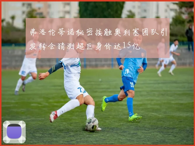 弗洛伦蒂诺秘密接触奥利塞团队引发转会猜测超巨身价达15亿