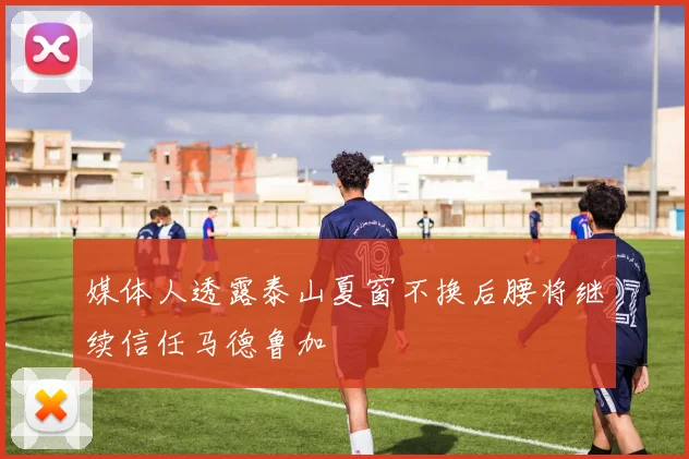 媒体人透露泰山夏窗不换后腰将继续信任马德鲁加