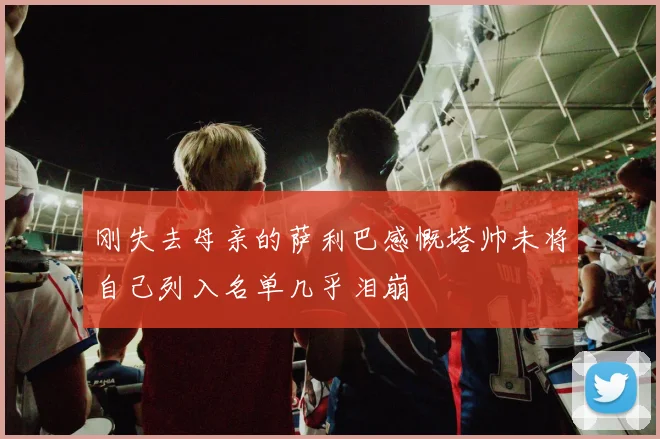 刚失去母亲的萨利巴感慨塔帅未将自己列入名单几乎泪崩