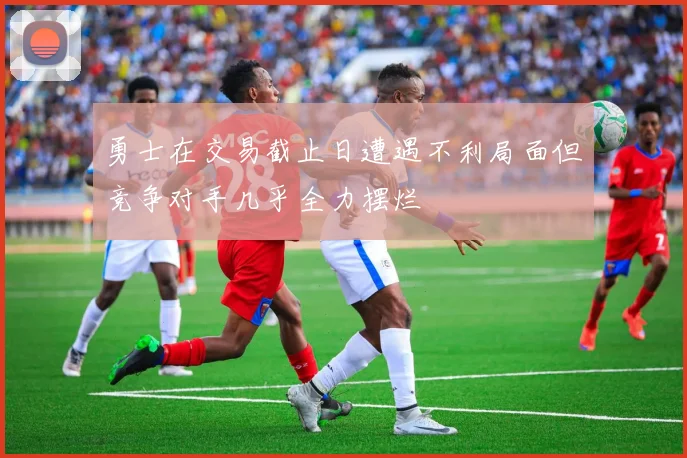 勇士在交易截止日遭遇不利局面但竞争对手几乎全力摆烂